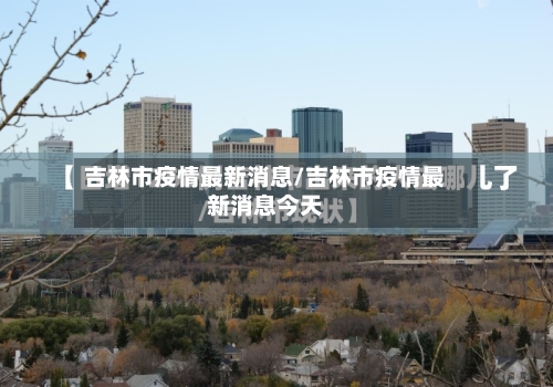 吉林市疫情最新消息/吉林市疫情最新消息今天-第3张图片