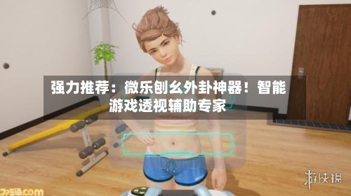 强力推荐:微乐刨幺外卦神器!智能游戏透视辅助专家-第1张图片